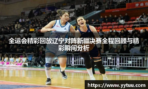 全运会精彩回放辽宁对阵新疆决赛全程回顾与精彩瞬间分析