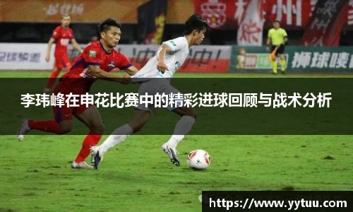 beat365李玮峰在申花比赛中的精彩进球回顾与战术分析